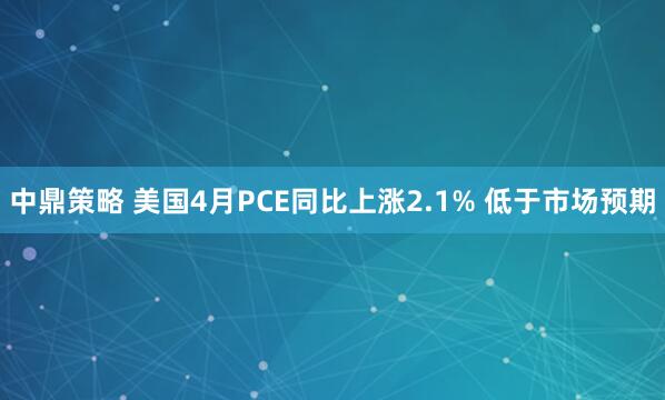 中鼎策略 美国4月PCE同比上涨2.1% 低于市场预期