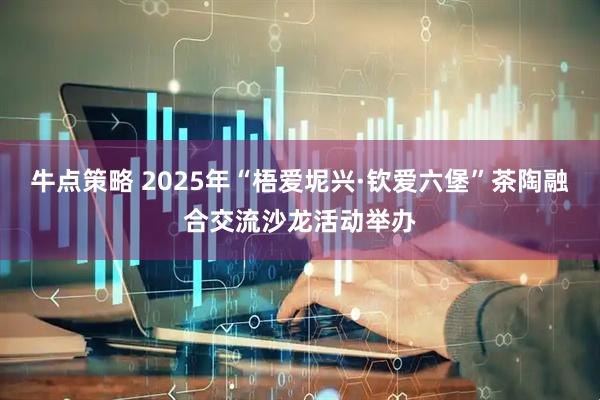 牛点策略 2025年“梧爱坭兴·钦爱六堡”茶陶融合交流沙龙活动举办