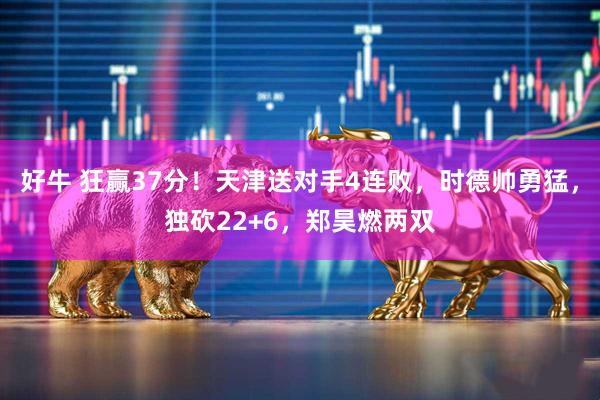 好牛 狂赢37分！天津送对手4连败，时德帅勇猛，独砍22+6，郑昊燃两双