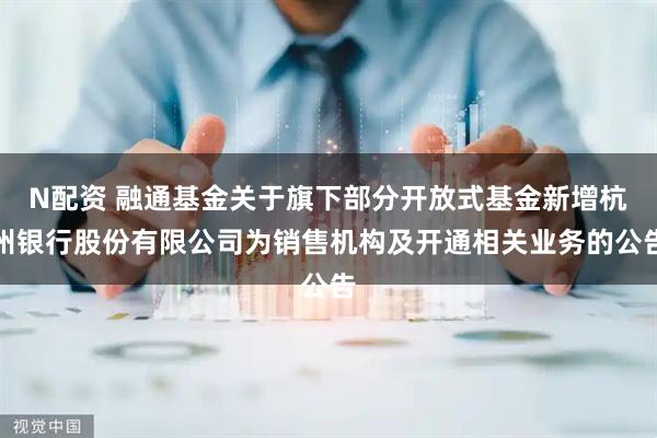 N配资 融通基金关于旗下部分开放式基金新增杭州银行股份有限公司为销售机构及开通相关业务的公告