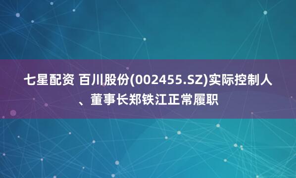 七星配资 百川股份(002455.SZ)实际控制人、董事长郑铁江正常履职