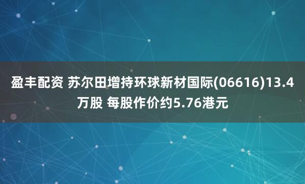 盈丰配资 苏尔田增持环球新材国际(06616)13.4万股 每股作价约5.76港元