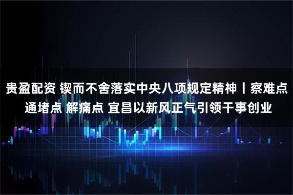 贵盈配资 锲而不舍落实中央八项规定精神丨察难点 通堵点 解痛点 宜昌以新风正气引领干事创业