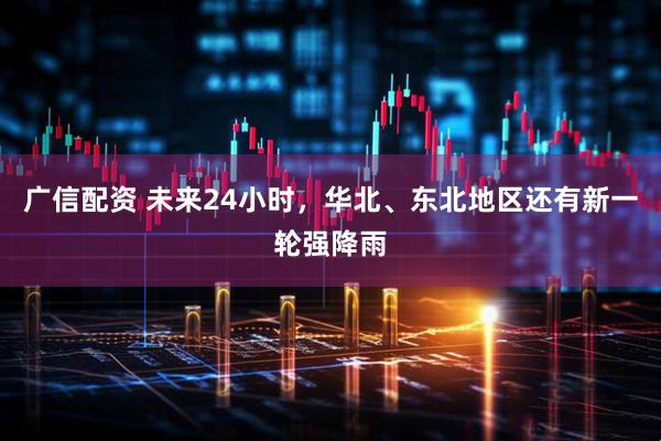 广信配资 未来24小时，华北、东北地区还有新一轮强降雨