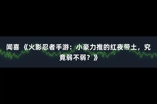 闻喜 《火影忍者手游：小豪力推的红夜带土，究竟弱不弱？》