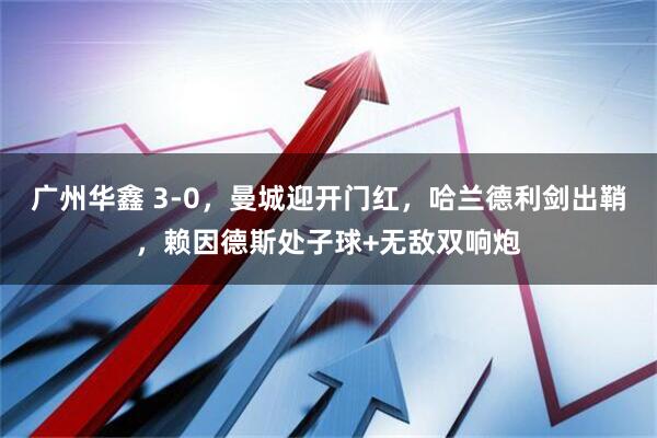广州华鑫 3-0，曼城迎开门红，哈兰德利剑出鞘，赖因德斯处子球+无敌双响炮