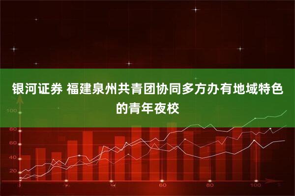 银河证券 福建泉州共青团协同多方办有地域特色的青年夜校
