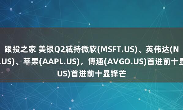 跟投之家 美银Q2减持微软(MSFT.US)、英伟达(NVDA.US)、苹果(AAPL.US)，博通(AVGO.US)首进前十显锋芒