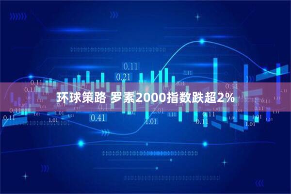环球策路 罗素2000指数跌超2%