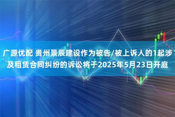广源优配 贵州景辰建设作为被告/被上诉人的1起涉及租赁合同纠纷的诉讼将于2025年5月23日开庭