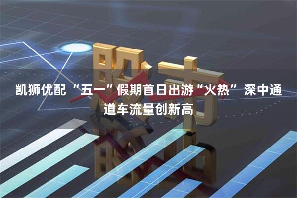 凯狮优配 “五一”假期首日出游“火热” 深中通道车流量创新高