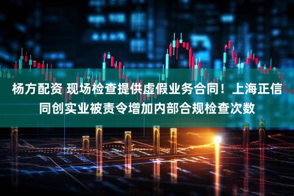 杨方配资 现场检查提供虚假业务合同！上海正信同创实业被责令增加内部合规检查次数