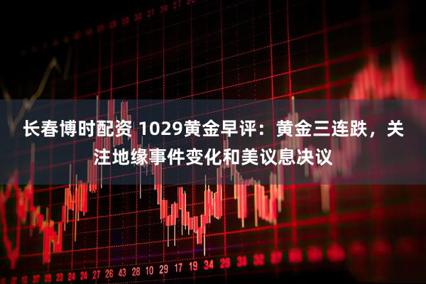 长春博时配资 1029黄金早评：黄金三连跌，关注地缘事件变化和美议息决议