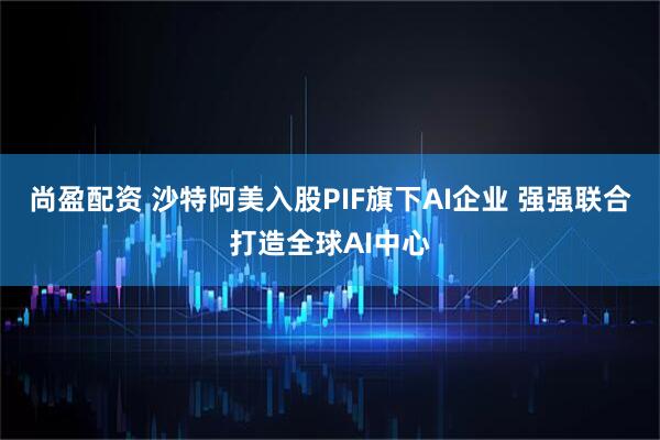 尚盈配资 沙特阿美入股PIF旗下AI企业 强强联合打造全球AI中心