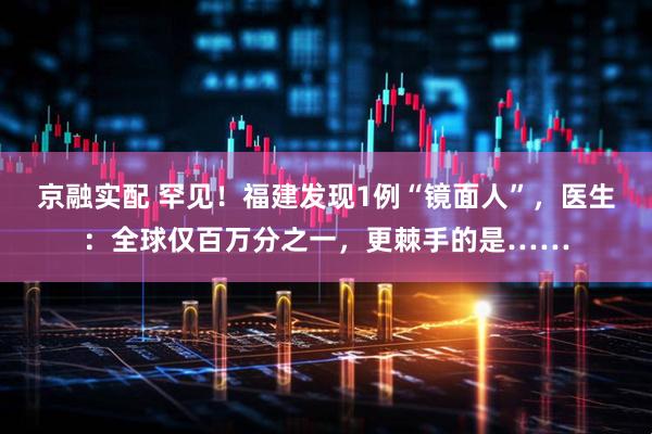 京融实配 罕见！福建发现1例“镜面人”，医生：全球仅百万分之一，更棘手的是……