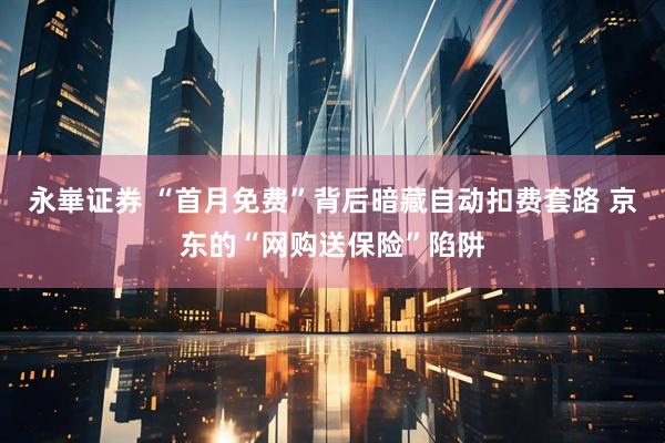 永崋证券 “首月免费”背后暗藏自动扣费套路 京东的“网购送保险”陷阱