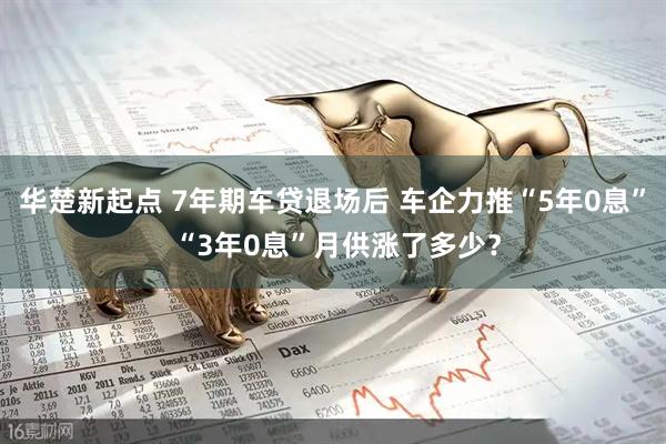 华楚新起点 7年期车贷退场后 车企力推“5年0息” “3年0息”月供涨了多少？