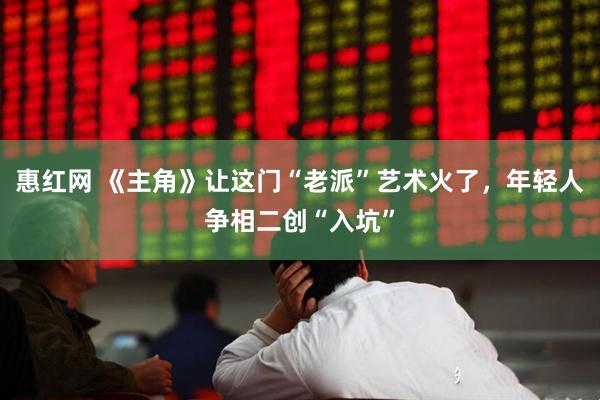 惠红网 《主角》让这门“老派”艺术火了，年轻人争相二创“入坑”